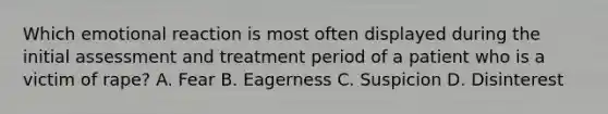 Which emotional reaction is most often displayed during the initial assessment and treatment period of a patient who is a victim of rape? A. Fear B. Eagerness C. Suspicion D. Disinterest