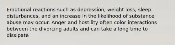 Emotional reactions such as depression, weight loss, sleep disturbances, and an increase in the likelihood of substance abuse may occur. Anger and hostility often color interactions between the divorcing adults and can take a long time to dissipate