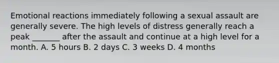 Emotional reactions immediately following a sexual assault are generally severe. The high levels of distress generally reach a peak _______ after the assault and continue at a high level for a month. A. 5 hours B. 2 days C. 3 weeks D. 4 months