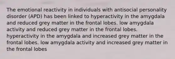 The emotional reactivity in individuals with antisocial personality disorder (APD) has been linked to hyperactivity in the amygdala and reduced grey matter in the frontal lobes. low amygdala activity and reduced grey matter in the frontal lobes. hyperactivity in the amygdala and increased grey matter in the frontal lobes. low amygdala activity and increased grey matter in the frontal lobes