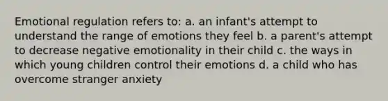 Emotional regulation refers to: a. an infant's attempt to understand the range of emotions they feel b. a parent's attempt to decrease negative emotionality in their child c. the ways in which young children control their emotions d. a child who has overcome stranger anxiety