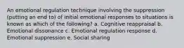 An emotional regulation technique involving the suppression (putting an end to) of initial emotional responses to situations is known as which of the following? a. Cognitive reappraisal b. Emotional dissonance c. Emotional regulation response d. Emotional suppression e. Social sharing