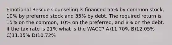 Emotional Rescue Counseling is financed 55% by common stock, 10% by preferred stock and 35% by debt. The required return is 15% on the common, 10% on the preferred, and 8% on the debt. If the tax rate is 21% what is the WACC? A)11.70% B)12.05% C)11.35% D)10.72%