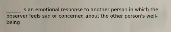 ______ is an emotional response to another person in which the observer feels sad or concerned about the other person's well-being