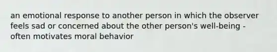 an emotional response to another person in which the observer feels sad or concerned about the other person's well-being - often motivates moral behavior