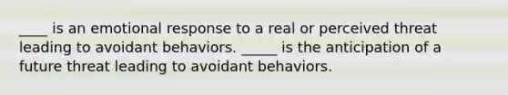 ____ is an emotional response to a real or perceived threat leading to avoidant behaviors. _____ is the anticipation of a future threat leading to avoidant behaviors.