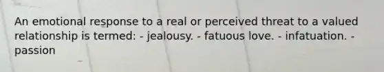 An emotional response to a real or perceived threat to a valued relationship is termed: - jealousy. - fatuous love. - infatuation. - passion