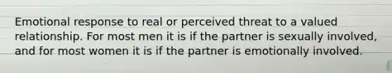 Emotional response to real or perceived threat to a valued relationship. For most men it is if the partner is sexually involved, and for most women it is if the partner is emotionally involved.