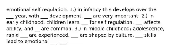 emotional self regulation: 1.) in infancy this develops over the ___ year, with ___ development. ___ are very important. 2.) in early childhood, children learn ___ for self regulation. ___ affects ability, and __ are common. 3.) in middle childhood/ adolescence, rapid ___ are experienced. ___ are shaped by culture. ___ skills lead to emotional ___-___.