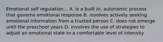 Emotional self regulation... A. is a built in, autonomic process that governs emotional response B. involves actively seeking emotional information from a trusted person C. does not emerge until the preschool years D. involves the use of strategies to adjust an emotional state to a comfortable level of intensity