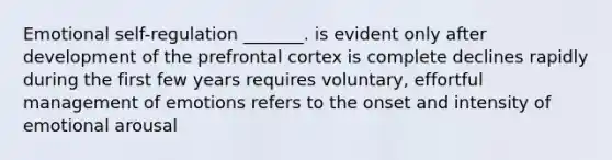 Emotional self-regulation _______. is evident only after development of the prefrontal cortex is complete declines rapidly during the first few years requires voluntary, effortful management of emotions refers to the onset and intensity of emotional arousal