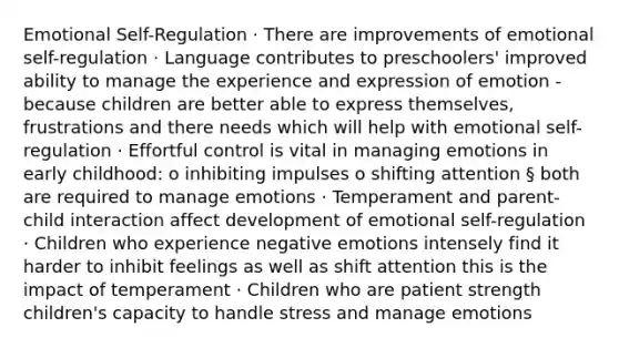 Emotional Self-Regulation · There are improvements of emotional self-regulation · Language contributes to preschoolers' improved ability to manage the experience and expression of emotion - because children are better able to express themselves, frustrations and there needs which will help with emotional self-regulation · Effortful control is vital in managing emotions in early childhood: o inhibiting impulses o shifting attention § both are required to manage emotions · Temperament and parent-child interaction affect development of emotional self-regulation · Children who experience negative emotions intensely find it harder to inhibit feelings as well as shift attention this is the impact of temperament · Children who are patient strength children's capacity to handle stress and manage emotions