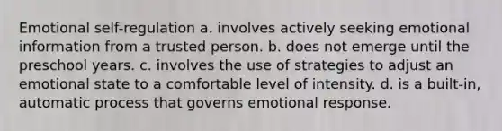 Emotional self-regulation a. involves actively seeking emotional information from a trusted person. b. does not emerge until the preschool years. c. involves the use of strategies to adjust an emotional state to a comfortable level of intensity. d. is a built-in, automatic process that governs emotional response.