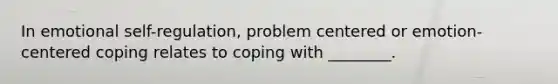 In emotional self-regulation, problem centered or emotion-centered coping relates to coping with ________.