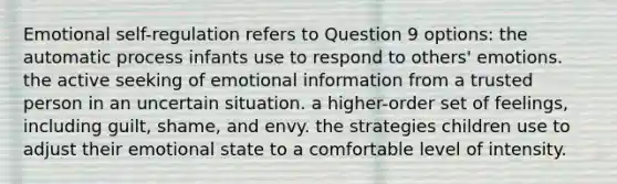 Emotional self-regulation refers to Question 9 options: the automatic process infants use to respond to others' emotions. the active seeking of emotional information from a trusted person in an uncertain situation. a higher-order set of feelings, including guilt, shame, and envy. the strategies children use to adjust their emotional state to a comfortable level of intensity.