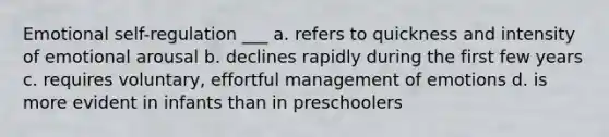 Emotional self-regulation ___ a. refers to quickness and intensity of emotional arousal b. declines rapidly during the first few years c. requires voluntary, effortful management of emotions d. is more evident in infants than in preschoolers