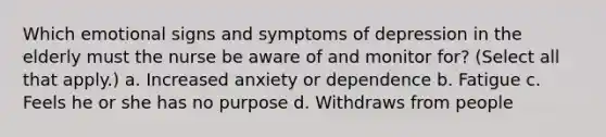 Which emotional signs and symptoms of depression in the elderly must the nurse be aware of and monitor for? (Select all that apply.) a. Increased anxiety or dependence b. Fatigue c. Feels he or she has no purpose d. Withdraws from people