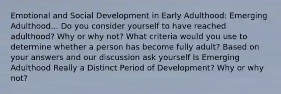 Emotional and Social Development in Early Adulthood: Emerging Adulthood... Do you consider yourself to have reached adulthood? Why or why not? What criteria would you use to determine whether a person has become fully adult? Based on your answers and our discussion ask yourself Is Emerging Adulthood Really a Distinct Period of Development? Why or why not?