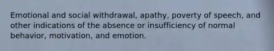 Emotional and social withdrawal, apathy, poverty of speech, and other indications of the absence or insufficiency of normal behavior, motivation, and emotion.