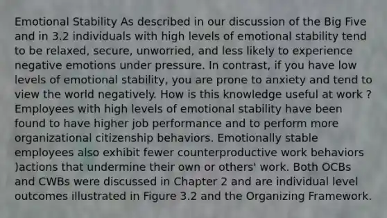 Emotional Stability As described in our discussion of the Big Five and in 3.2 individuals with high levels of emotional stability tend to be relaxed, secure, unworried, and less likely to experience negative emotions under pressure. In contrast, if you have low levels of emotional stability, you are prone to anxiety and tend to view the world negatively. How is this knowledge useful at work ? Employees with high levels of emotional stability have been found to have higher job performance and to perform more organizational citizenship behaviors. Emotionally stable employees also exhibit fewer counterproductive work behaviors )actions that undermine their own or others' work. Both OCBs and CWBs were discussed in Chapter 2 and are individual level outcomes illustrated in Figure 3.2 and the Organizing Framework.