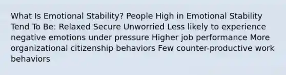 What Is Emotional Stability? People High in Emotional Stability Tend To Be: Relaxed Secure Unworried Less likely to experience negative emotions under pressure Higher job performance More organizational citizenship behaviors Few counter-productive work behaviors