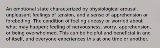 An emotional state characterized by physiological arousal, unpleasant feelings of tension, and a sense of apprehension or foreboding. The condition of feeling uneasy or worried about what may happen; feeling of nervousness, worry, apprehension, or being overwhelmed. This can be helpful and beneficial in and of itself, and everyone experiences this at one time or another.