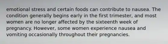 emotional stress and certain foods can contribute to nausea. The condition generally begins early in the first trimester, and most women are no longer affected by the sixteenth week of pregnancy. However, some women experience nausea and vomiting occasionally throughout their pregnancies.