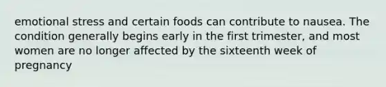 emotional stress and certain foods can contribute to nausea. The condition generally begins early in the first trimester, and most women are no longer affected by the sixteenth week of pregnancy