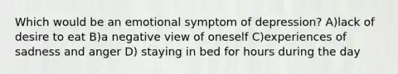 Which would be an emotional symptom of depression? A)lack of desire to eat B)a negative view of oneself C)experiences of sadness and anger D) staying in bed for hours during the day