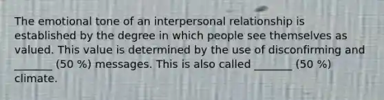 The emotional tone of an interpersonal relationship is established by the degree in which people see themselves as valued. This value is determined by the use of disconfirming and _______ (50 %) messages. This is also called _______ (50 %) climate.