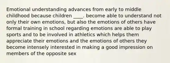 Emotional understanding advances from early to middle childhood because children ____. become able to understand not only their own emotions, but also the emotions of others have formal training in school regarding emotions are able to play sports and to be involved in athletics which helps them appreciate their emotions and the emotions of others they become intensely interested in making a good impression on members of the opposite sex