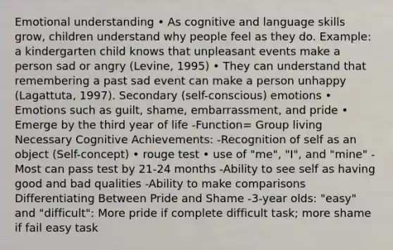 Emotional understanding • As cognitive and language skills grow, children understand why people feel as they do. Example: a kindergarten child knows that unpleasant events make a person sad or angry (Levine, 1995) • They can understand that remembering a past sad event can make a person unhappy (Lagattuta, 1997). Secondary (self-conscious) emotions • Emotions such as guilt, shame, embarrassment, and pride • Emerge by the third year of life -Function= Group living Necessary Cognitive Achievements: -Recognition of self as an object (Self-concept) • rouge test • use of "me", "I", and "mine" -Most can pass test by 21-24 months -Ability to see self as having good and bad qualities -Ability to make comparisons Differentiating Between Pride and Shame -3-year olds: "easy" and "difficult": More pride if complete difficult task; more shame if fail easy task