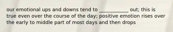 our emotional ups and downs tend to ____________ out; this is true even over the course of the day; positive emotion rises over the early to middle part of most days and then drops