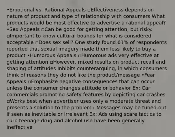 •Emotional vs. Rational Appeals ▫Effectiveness depends on nature of product and type of relationship with consumers What products would be most effective to advertise a rational appeal? •Sex Appeals ▫Can be good for getting attention, but risky. ▫Important to know cultural bounds for what is considered acceptable ▫Does sex sell? One study found 61% of respondents reported that sexual imagery made them less likely to buy a product •Humorous Appeals ▫Humorous ads very effective at getting attention ▫However, mixed results on product recall and shaping of attitudes Inhibits counterarguing, in which consumers think of reasons they do not like the product/message •Fear Appeals ▫Emphasize negative consequences that can occur unless the consumer changes attitude or behavior Ex: Car commercials promoting safety features by depicting car crashes ▫Works best when advertiser uses only a moderate threat and presents a solution to the problem ▫Messages may be tuned-out if seen as inevitable or irrelevant Ex: Ads using scare tactics to curb teenage drug and alcohol use have been generally ineffective