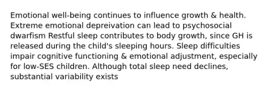 Emotional well-being continues to influence growth & health. Extreme emotional depreivation can lead to psychosocial dwarfism Restful sleep contributes to body growth, since GH is released during the child's sleeping hours. Sleep difficulties impair cognitive functioning & emotional adjustment, especially for low-SES children. Although total sleep need declines, substantial variability exists