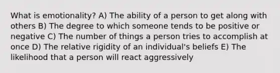 What is emotionality? A) The ability of a person to get along with others B) The degree to which someone tends to be positive or negative C) The number of things a person tries to accomplish at once D) The relative rigidity of an individual's beliefs E) The likelihood that a person will react aggressively