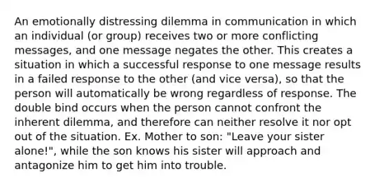 An emotionally distressing dilemma in communication in which an individual (or group) receives two or more conflicting messages, and one message negates the other. This creates a situation in which a successful response to one message results in a failed response to the other (and vice versa), so that the person will automatically be wrong regardless of response. The double bind occurs when the person cannot confront the inherent dilemma, and therefore can neither resolve it nor opt out of the situation. Ex. Mother to son: "Leave your sister alone!", while the son knows his sister will approach and antagonize him to get him into trouble.