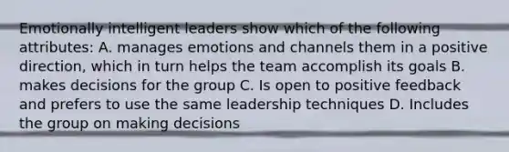 Emotionally intelligent leaders show which of the following attributes: A. manages emotions and channels them in a positive direction, which in turn helps the team accomplish its goals B. makes decisions for the group C. Is open to positive feedback and prefers to use the same leadership techniques D. Includes the group on making decisions