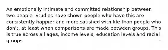 An emotionally intimate and committed relationship between two people. Studies have shown people who have this are consistently happier and more satisfied with life than people who don't, at least when comparisons are made between groups. This is true across all ages, income levels, education levels and racial groups.