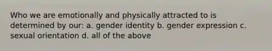 Who we are emotionally and physically attracted to is determined by our: a. gender identity b. gender expression c. sexual orientation d. all of the above