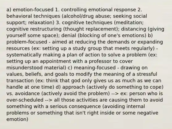 a) emotion-focused 1. controlling emotional response 2. behavioral techniques (alcohol/drug abuse; seeking social support; relaxation) 3. cognitive techniques (meditation; cognitive restructuring (thought replacement); distancing (giving yourself some space); denial (blocking of one's emotions) b) problem-focused - aimed at reducing the demands or expanding resources (ex: setting up a study group that meets regularly) - systematically making a plan of action to solve a problem (ex: setting up an appointment with a professor to cover misunderstood material) c) meaning-focused - drawing on values, beliefs, and goals to modify the meaning of a stressful transaction (ex: think that god only gives us as much as we can handle at one time) d) approach (actively do something to cope) vs. avoidance (actively avoid the problem) --> ex: person who is over-scheduled --> all those activities are causing them to avoid something with a serious consequence (avoiding internal problems or something that isn't right inside or some negative emotion)