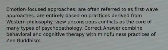 Emotion-focused approaches: are often referred to as first-wave approaches. are entirely based on practices derived from Western philosophy. view unconscious conflicts as the core of many types of psychopathology. Correct Answer combine behavioral and cognitive therapy with mindfulness practices of Zen Buddhism.