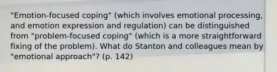 "Emotion-focused coping" (which involves emotional processing, and emotion expression and regulation) can be distinguished from "problem-focused coping" (which is a more straightforward fixing of the problem). What do Stanton and colleagues mean by "emotional approach"? (p. 142)