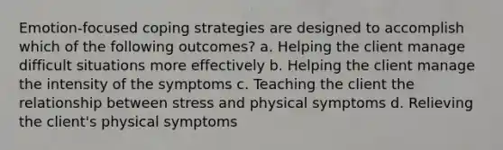 Emotion-focused coping strategies are designed to accomplish which of the following outcomes? a. Helping the client manage difficult situations more effectively b. Helping the client manage the intensity of the symptoms c. Teaching the client the relationship between stress and physical symptoms d. Relieving the client's physical symptoms