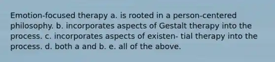 Emotion-focused therapy a. is rooted in a person-centered philosophy. b. incorporates aspects of Gestalt therapy into the process. c. incorporates aspects of existen- tial therapy into the process. d. both a and b. e. all of the above.