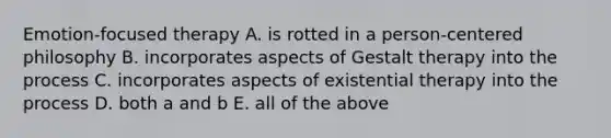 Emotion-focused therapy A. is rotted in a person-centered philosophy B. incorporates aspects of Gestalt therapy into the process C. incorporates aspects of existential therapy into the process D. both a and b E. all of the above