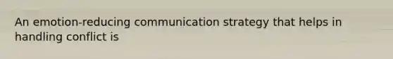 An emotion-reducing communication strategy that helps in handling conflict is