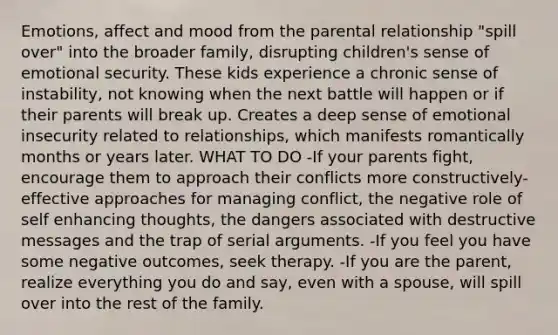 Emotions, affect and mood from the parental relationship "spill over" into the broader family, disrupting children's sense of emotional security. These kids experience a chronic sense of instability, not knowing when the next battle will happen or if their parents will break up. Creates a deep sense of emotional insecurity related to relationships, which manifests romantically months or years later. WHAT TO DO -If your parents fight, encourage them to approach their conflicts more constructively- effective approaches for managing conflict, the negative role of self enhancing thoughts, the dangers associated with destructive messages and the trap of serial arguments. -If you feel you have some negative outcomes, seek therapy. -If you are the parent, realize everything you do and say, even with a spouse, will spill over into the rest of the family.