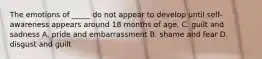 The emotions of _____ do not appear to develop until self-awareness appears around 18 months of age. C. guilt and sadness A. pride and embarrassment B. shame and fear D. disgust and guilt