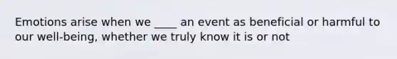 Emotions arise when we ____ an event as beneficial or harmful to our well-being, whether we truly know it is or not